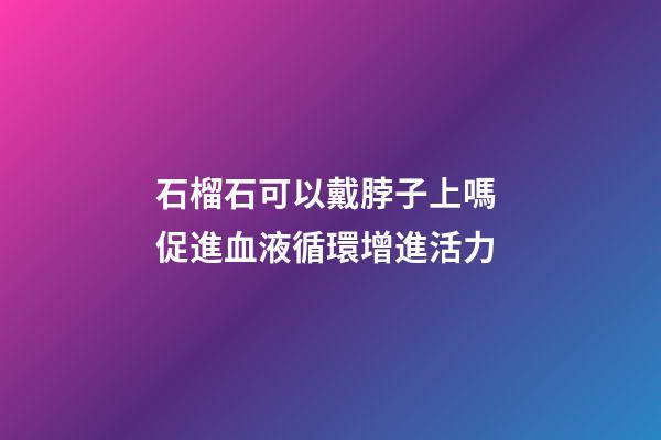 石榴石可以戴脖子上嗎 促進血液循環增進活力